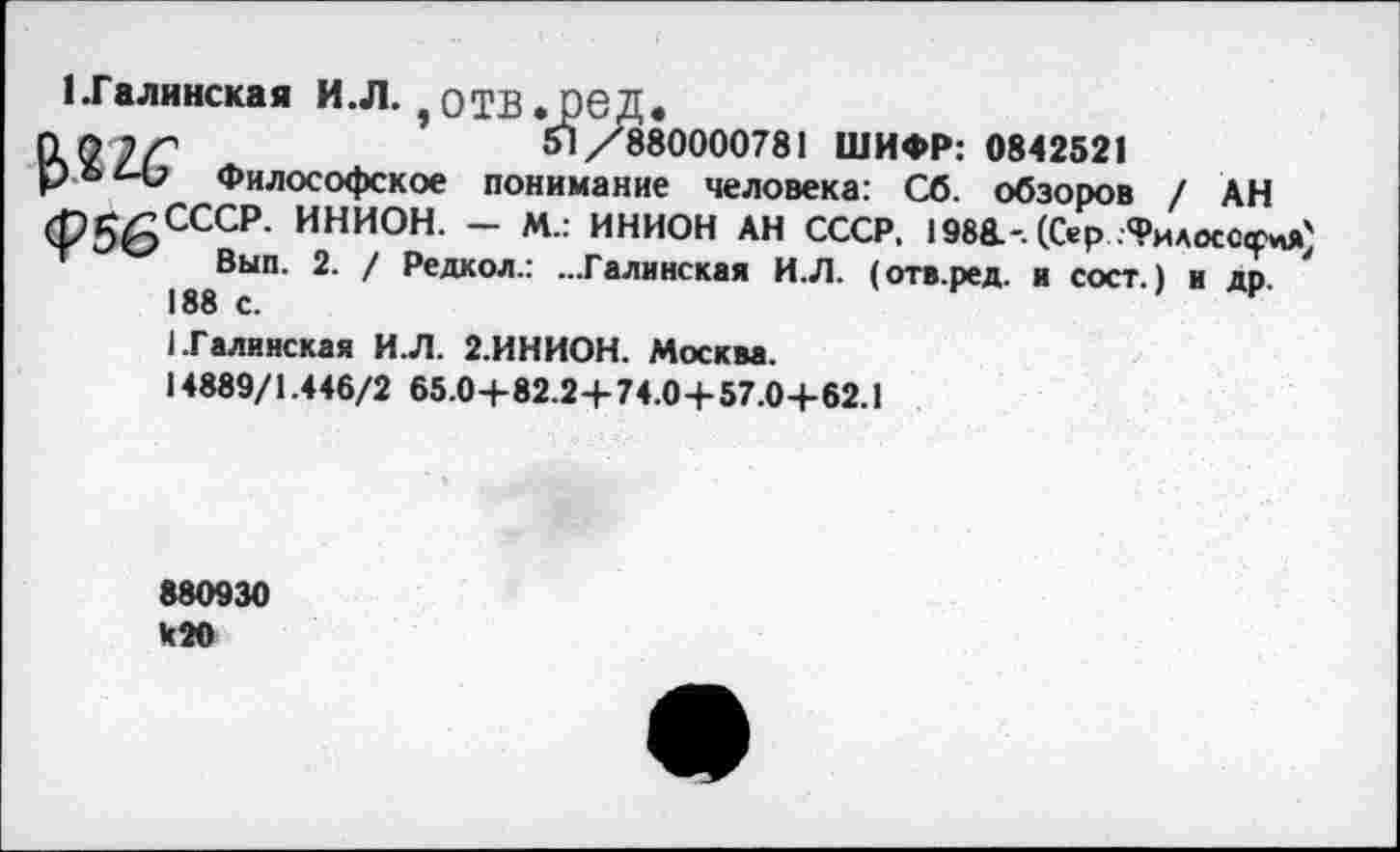 ﻿1 .Галинская И.Л. э ОТВ . ред.
tLOi ir	51/880000781 ШИФР: 0842521
Философское понимание человека: Сб. обзоров / АН (Р56СССР- ИНИОН- ~ М.: ИНИОН АН СССР, 1988.-. (Сер .Философ Т Вып. 2. / Редкол.: ...Галинская И.Л. (отв.ред. я сост.) и др. 188 с.
I.Галинская И.Л. 2.ИНИОН. Москва.
14889/1.446/2 65.0+82.2+74.04-57.04-62.1
880930
420